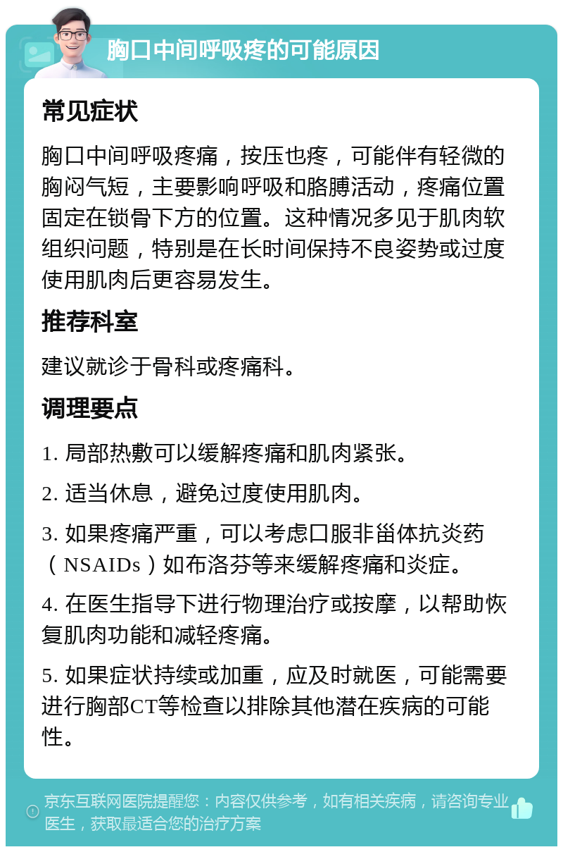 胸口中间呼吸疼的可能原因 常见症状 胸口中间呼吸疼痛，按压也疼，可能伴有轻微的胸闷气短，主要影响呼吸和胳膊活动，疼痛位置固定在锁骨下方的位置。这种情况多见于肌肉软组织问题，特别是在长时间保持不良姿势或过度使用肌肉后更容易发生。 推荐科室 建议就诊于骨科或疼痛科。 调理要点 1. 局部热敷可以缓解疼痛和肌肉紧张。 2. 适当休息，避免过度使用肌肉。 3. 如果疼痛严重，可以考虑口服非甾体抗炎药（NSAIDs）如布洛芬等来缓解疼痛和炎症。 4. 在医生指导下进行物理治疗或按摩，以帮助恢复肌肉功能和减轻疼痛。 5. 如果症状持续或加重，应及时就医，可能需要进行胸部CT等检查以排除其他潜在疾病的可能性。