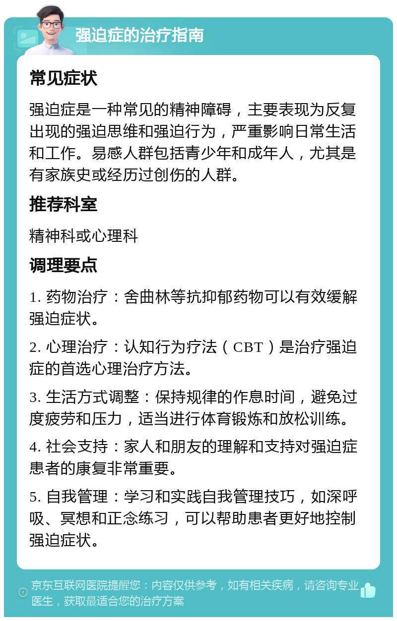 强迫症的治疗指南 常见症状 强迫症是一种常见的精神障碍，主要表现为反复出现的强迫思维和强迫行为，严重影响日常生活和工作。易感人群包括青少年和成年人，尤其是有家族史或经历过创伤的人群。 推荐科室 精神科或心理科 调理要点 1. 药物治疗：舍曲林等抗抑郁药物可以有效缓解强迫症状。 2. 心理治疗：认知行为疗法（CBT）是治疗强迫症的首选心理治疗方法。 3. 生活方式调整：保持规律的作息时间，避免过度疲劳和压力，适当进行体育锻炼和放松训练。 4. 社会支持：家人和朋友的理解和支持对强迫症患者的康复非常重要。 5. 自我管理：学习和实践自我管理技巧，如深呼吸、冥想和正念练习，可以帮助患者更好地控制强迫症状。