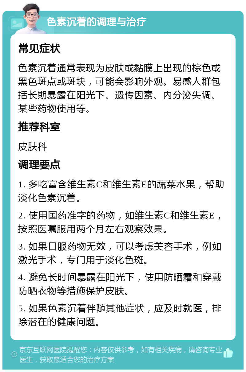 色素沉着的调理与治疗 常见症状 色素沉着通常表现为皮肤或黏膜上出现的棕色或黑色斑点或斑块，可能会影响外观。易感人群包括长期暴露在阳光下、遗传因素、内分泌失调、某些药物使用等。 推荐科室 皮肤科 调理要点 1. 多吃富含维生素C和维生素E的蔬菜水果，帮助淡化色素沉着。 2. 使用国药准字的药物，如维生素C和维生素E，按照医嘱服用两个月左右观察效果。 3. 如果口服药物无效，可以考虑美容手术，例如激光手术，专门用于淡化色斑。 4. 避免长时间暴露在阳光下，使用防晒霜和穿戴防晒衣物等措施保护皮肤。 5. 如果色素沉着伴随其他症状，应及时就医，排除潜在的健康问题。