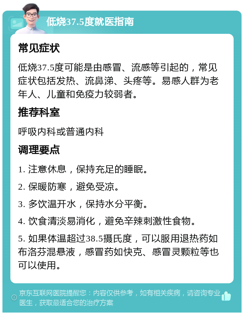 低烧37.5度就医指南 常见症状 低烧37.5度可能是由感冒、流感等引起的，常见症状包括发热、流鼻涕、头疼等。易感人群为老年人、儿童和免疫力较弱者。 推荐科室 呼吸内科或普通内科 调理要点 1. 注意休息，保持充足的睡眠。 2. 保暖防寒，避免受凉。 3. 多饮温开水，保持水分平衡。 4. 饮食清淡易消化，避免辛辣刺激性食物。 5. 如果体温超过38.5摄氏度，可以服用退热药如布洛芬混悬液，感冒药如快克、感冒灵颗粒等也可以使用。