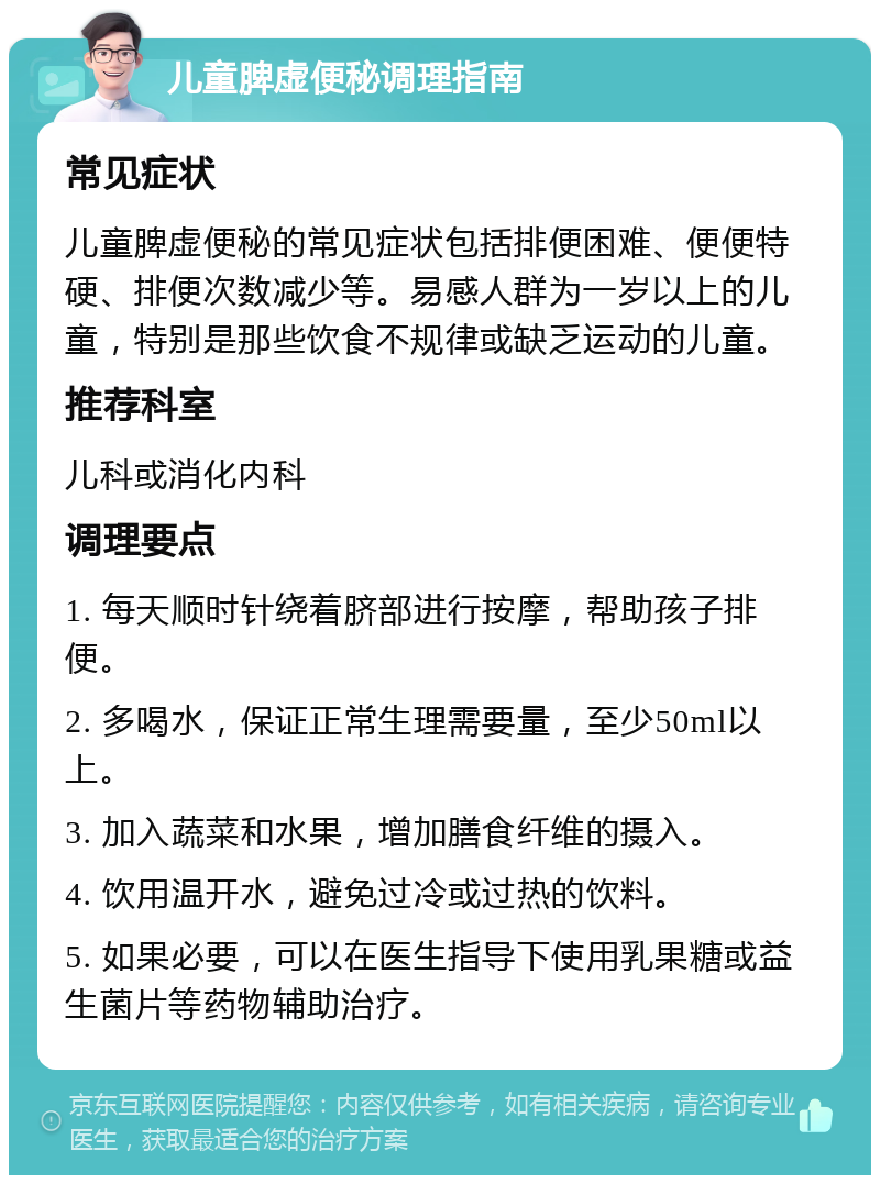 儿童脾虚便秘调理指南 常见症状 儿童脾虚便秘的常见症状包括排便困难、便便特硬、排便次数减少等。易感人群为一岁以上的儿童，特别是那些饮食不规律或缺乏运动的儿童。 推荐科室 儿科或消化内科 调理要点 1. 每天顺时针绕着脐部进行按摩，帮助孩子排便。 2. 多喝水，保证正常生理需要量，至少50ml以上。 3. 加入蔬菜和水果，增加膳食纤维的摄入。 4. 饮用温开水，避免过冷或过热的饮料。 5. 如果必要，可以在医生指导下使用乳果糖或益生菌片等药物辅助治疗。