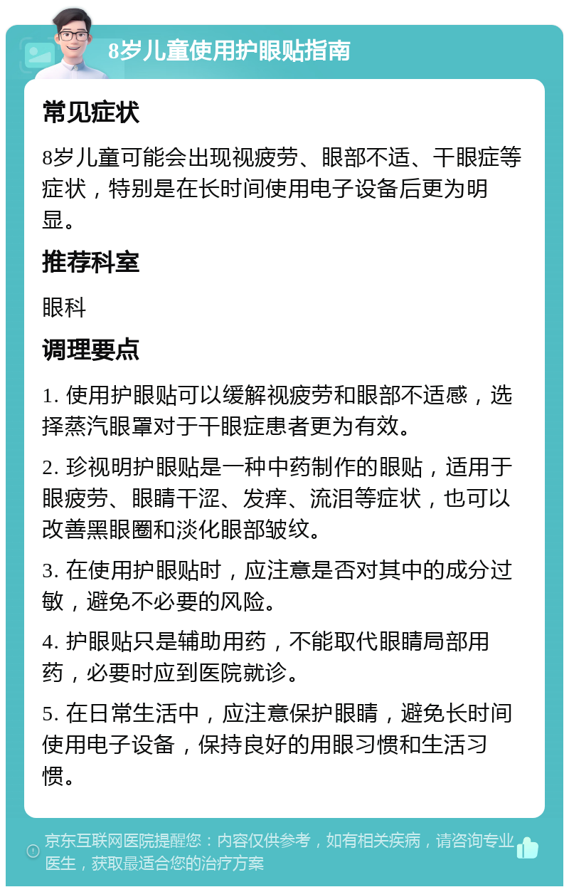 8岁儿童使用护眼贴指南 常见症状 8岁儿童可能会出现视疲劳、眼部不适、干眼症等症状，特别是在长时间使用电子设备后更为明显。 推荐科室 眼科 调理要点 1. 使用护眼贴可以缓解视疲劳和眼部不适感，选择蒸汽眼罩对于干眼症患者更为有效。 2. 珍视明护眼贴是一种中药制作的眼贴，适用于眼疲劳、眼睛干涩、发痒、流泪等症状，也可以改善黑眼圈和淡化眼部皱纹。 3. 在使用护眼贴时，应注意是否对其中的成分过敏，避免不必要的风险。 4. 护眼贴只是辅助用药，不能取代眼睛局部用药，必要时应到医院就诊。 5. 在日常生活中，应注意保护眼睛，避免长时间使用电子设备，保持良好的用眼习惯和生活习惯。