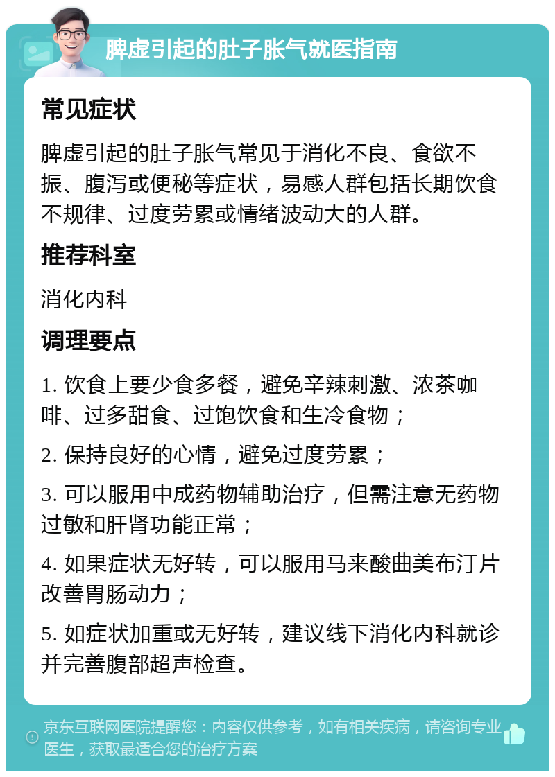 脾虚引起的肚子胀气就医指南 常见症状 脾虚引起的肚子胀气常见于消化不良、食欲不振、腹泻或便秘等症状，易感人群包括长期饮食不规律、过度劳累或情绪波动大的人群。 推荐科室 消化内科 调理要点 1. 饮食上要少食多餐，避免辛辣刺激、浓茶咖啡、过多甜食、过饱饮食和生冷食物； 2. 保持良好的心情，避免过度劳累； 3. 可以服用中成药物辅助治疗，但需注意无药物过敏和肝肾功能正常； 4. 如果症状无好转，可以服用马来酸曲美布汀片改善胃肠动力； 5. 如症状加重或无好转，建议线下消化内科就诊并完善腹部超声检查。