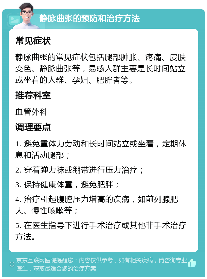 静脉曲张的预防和治疗方法 常见症状 静脉曲张的常见症状包括腿部肿胀、疼痛、皮肤变色、静脉曲张等，易感人群主要是长时间站立或坐着的人群、孕妇、肥胖者等。 推荐科室 血管外科 调理要点 1. 避免重体力劳动和长时间站立或坐着，定期休息和活动腿部； 2. 穿着弹力袜或绷带进行压力治疗； 3. 保持健康体重，避免肥胖； 4. 治疗引起腹腔压力增高的疾病，如前列腺肥大、慢性咳嗽等； 5. 在医生指导下进行手术治疗或其他非手术治疗方法。