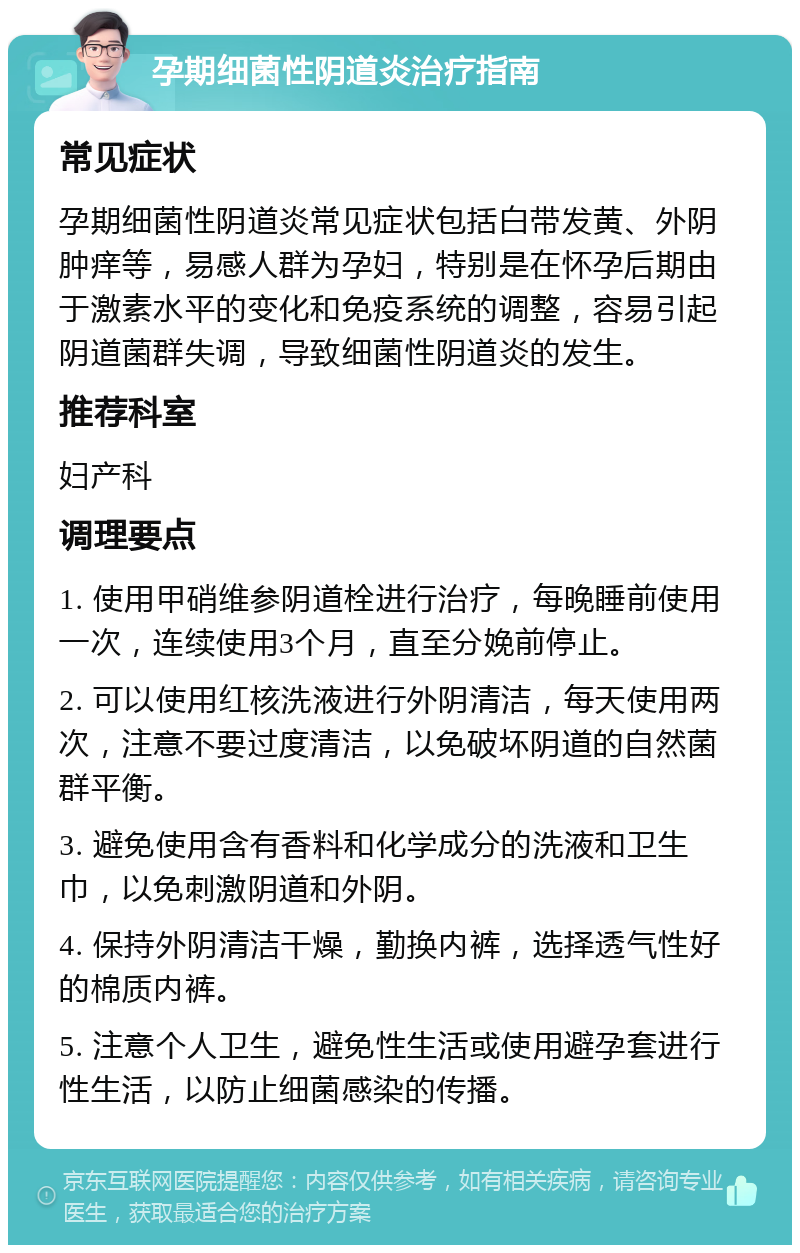 孕期细菌性阴道炎治疗指南 常见症状 孕期细菌性阴道炎常见症状包括白带发黄、外阴肿痒等，易感人群为孕妇，特别是在怀孕后期由于激素水平的变化和免疫系统的调整，容易引起阴道菌群失调，导致细菌性阴道炎的发生。 推荐科室 妇产科 调理要点 1. 使用甲硝维参阴道栓进行治疗，每晚睡前使用一次，连续使用3个月，直至分娩前停止。 2. 可以使用红核洗液进行外阴清洁，每天使用两次，注意不要过度清洁，以免破坏阴道的自然菌群平衡。 3. 避免使用含有香料和化学成分的洗液和卫生巾，以免刺激阴道和外阴。 4. 保持外阴清洁干燥，勤换内裤，选择透气性好的棉质内裤。 5. 注意个人卫生，避免性生活或使用避孕套进行性生活，以防止细菌感染的传播。