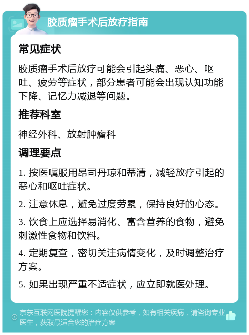 胶质瘤手术后放疗指南 常见症状 胶质瘤手术后放疗可能会引起头痛、恶心、呕吐、疲劳等症状，部分患者可能会出现认知功能下降、记忆力减退等问题。 推荐科室 神经外科、放射肿瘤科 调理要点 1. 按医嘱服用昂司丹琼和蒂清，减轻放疗引起的恶心和呕吐症状。 2. 注意休息，避免过度劳累，保持良好的心态。 3. 饮食上应选择易消化、富含营养的食物，避免刺激性食物和饮料。 4. 定期复查，密切关注病情变化，及时调整治疗方案。 5. 如果出现严重不适症状，应立即就医处理。