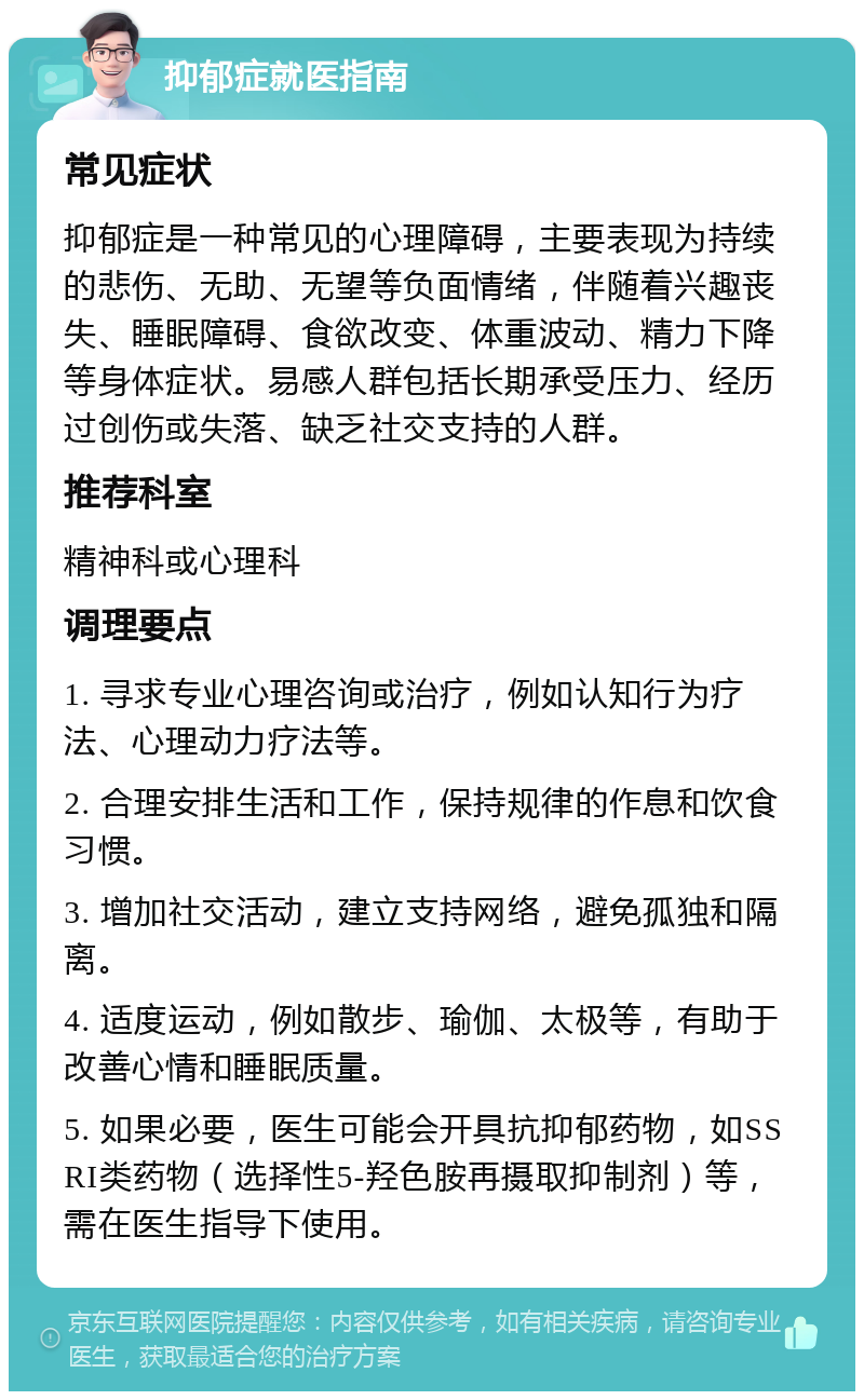 抑郁症就医指南 常见症状 抑郁症是一种常见的心理障碍，主要表现为持续的悲伤、无助、无望等负面情绪，伴随着兴趣丧失、睡眠障碍、食欲改变、体重波动、精力下降等身体症状。易感人群包括长期承受压力、经历过创伤或失落、缺乏社交支持的人群。 推荐科室 精神科或心理科 调理要点 1. 寻求专业心理咨询或治疗，例如认知行为疗法、心理动力疗法等。 2. 合理安排生活和工作，保持规律的作息和饮食习惯。 3. 增加社交活动，建立支持网络，避免孤独和隔离。 4. 适度运动，例如散步、瑜伽、太极等，有助于改善心情和睡眠质量。 5. 如果必要，医生可能会开具抗抑郁药物，如SSRI类药物（选择性5-羟色胺再摄取抑制剂）等，需在医生指导下使用。