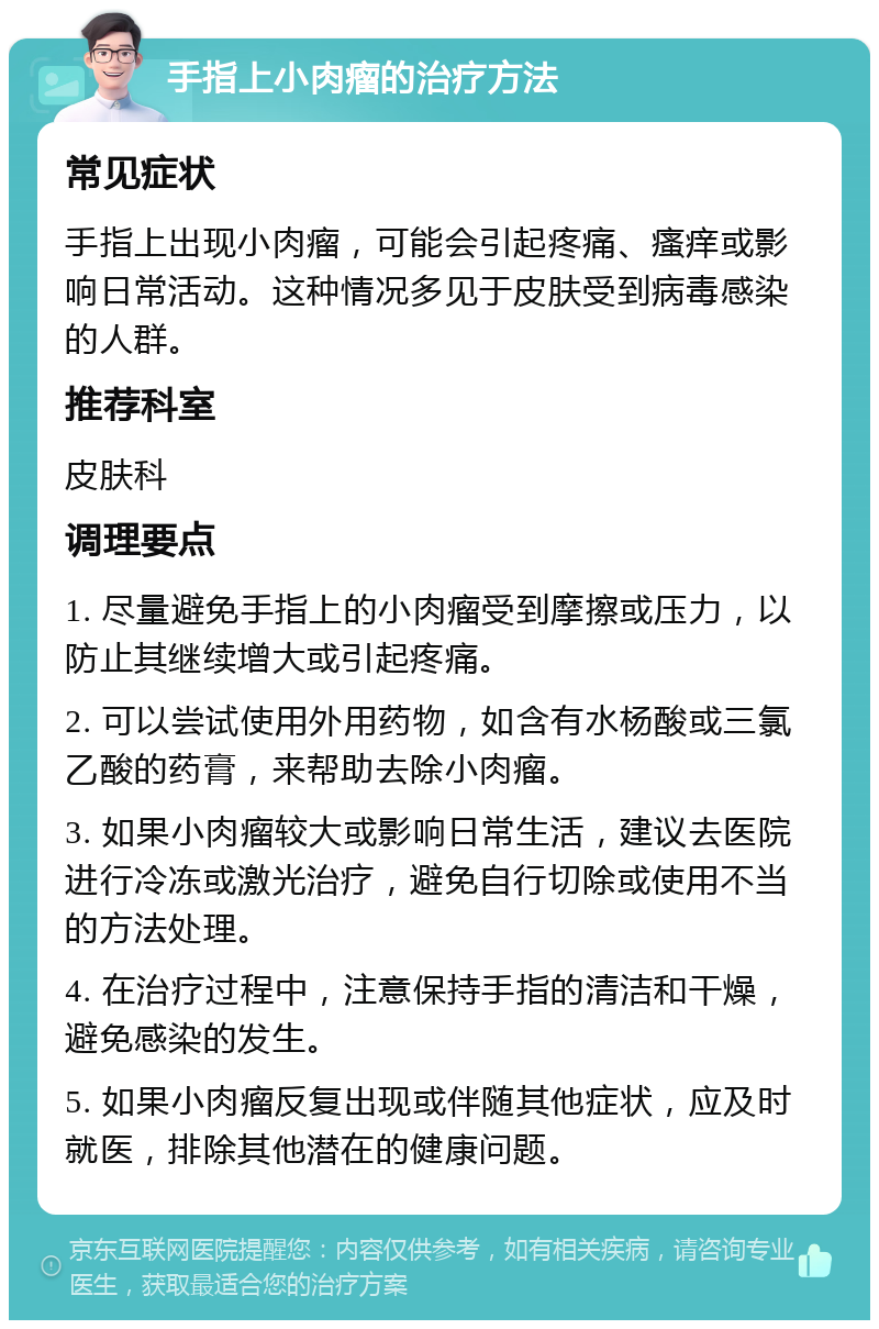 手指上小肉瘤的治疗方法 常见症状 手指上出现小肉瘤，可能会引起疼痛、瘙痒或影响日常活动。这种情况多见于皮肤受到病毒感染的人群。 推荐科室 皮肤科 调理要点 1. 尽量避免手指上的小肉瘤受到摩擦或压力，以防止其继续增大或引起疼痛。 2. 可以尝试使用外用药物，如含有水杨酸或三氯乙酸的药膏，来帮助去除小肉瘤。 3. 如果小肉瘤较大或影响日常生活，建议去医院进行冷冻或激光治疗，避免自行切除或使用不当的方法处理。 4. 在治疗过程中，注意保持手指的清洁和干燥，避免感染的发生。 5. 如果小肉瘤反复出现或伴随其他症状，应及时就医，排除其他潜在的健康问题。