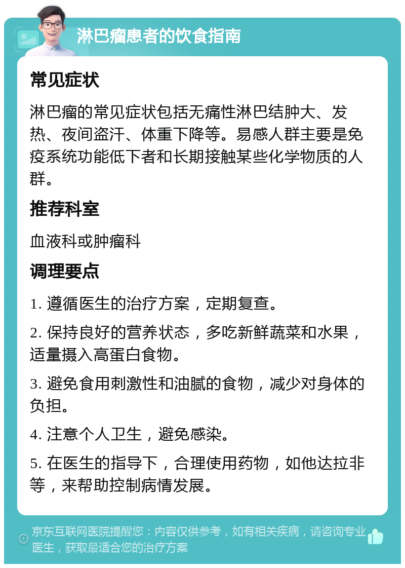 淋巴瘤患者的饮食指南 常见症状 淋巴瘤的常见症状包括无痛性淋巴结肿大、发热、夜间盗汗、体重下降等。易感人群主要是免疫系统功能低下者和长期接触某些化学物质的人群。 推荐科室 血液科或肿瘤科 调理要点 1. 遵循医生的治疗方案，定期复查。 2. 保持良好的营养状态，多吃新鲜蔬菜和水果，适量摄入高蛋白食物。 3. 避免食用刺激性和油腻的食物，减少对身体的负担。 4. 注意个人卫生，避免感染。 5. 在医生的指导下，合理使用药物，如他达拉非等，来帮助控制病情发展。