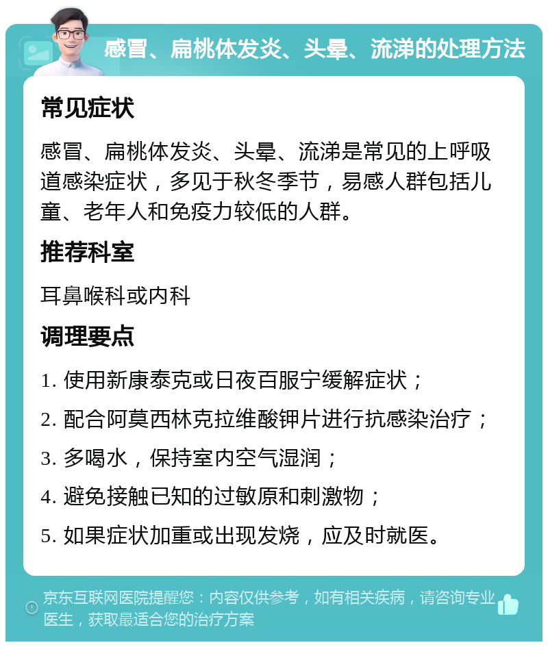 感冒、扁桃体发炎、头晕、流涕的处理方法 常见症状 感冒、扁桃体发炎、头晕、流涕是常见的上呼吸道感染症状，多见于秋冬季节，易感人群包括儿童、老年人和免疫力较低的人群。 推荐科室 耳鼻喉科或内科 调理要点 1. 使用新康泰克或日夜百服宁缓解症状； 2. 配合阿莫西林克拉维酸钾片进行抗感染治疗； 3. 多喝水，保持室内空气湿润； 4. 避免接触已知的过敏原和刺激物； 5. 如果症状加重或出现发烧，应及时就医。