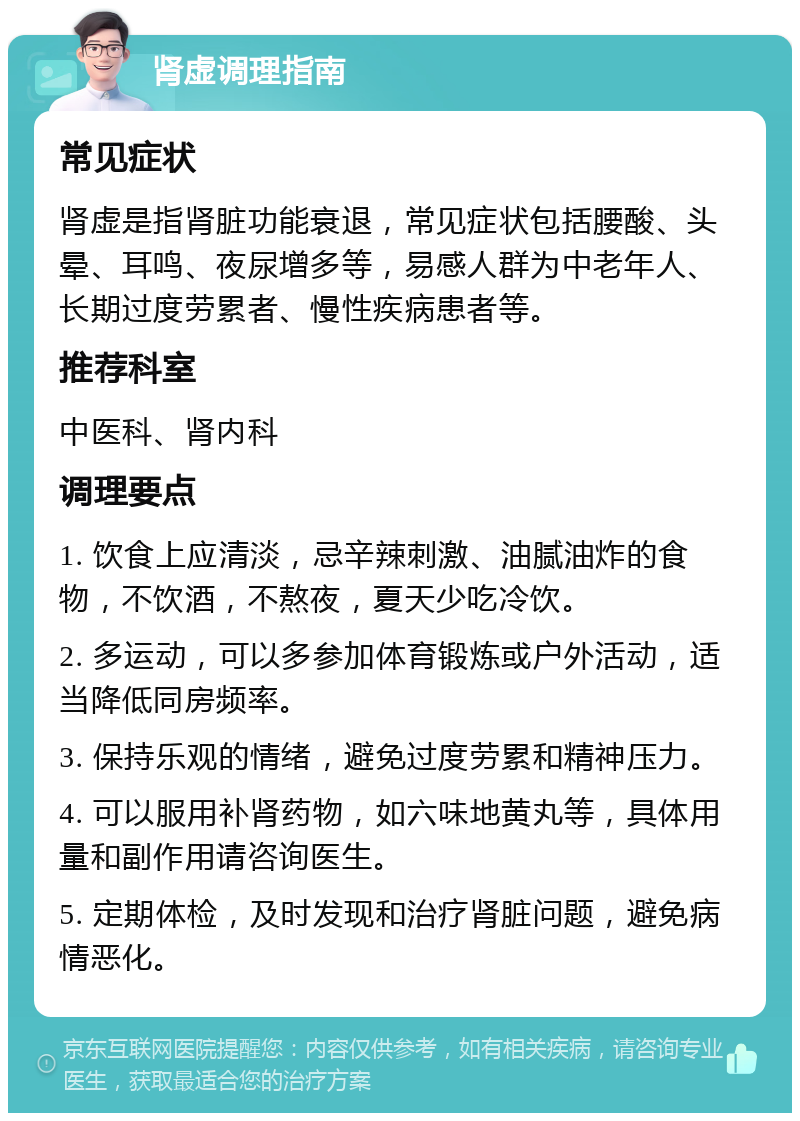 肾虚调理指南 常见症状 肾虚是指肾脏功能衰退，常见症状包括腰酸、头晕、耳鸣、夜尿增多等，易感人群为中老年人、长期过度劳累者、慢性疾病患者等。 推荐科室 中医科、肾内科 调理要点 1. 饮食上应清淡，忌辛辣刺激、油腻油炸的食物，不饮酒，不熬夜，夏天少吃冷饮。 2. 多运动，可以多参加体育锻炼或户外活动，适当降低同房频率。 3. 保持乐观的情绪，避免过度劳累和精神压力。 4. 可以服用补肾药物，如六味地黄丸等，具体用量和副作用请咨询医生。 5. 定期体检，及时发现和治疗肾脏问题，避免病情恶化。