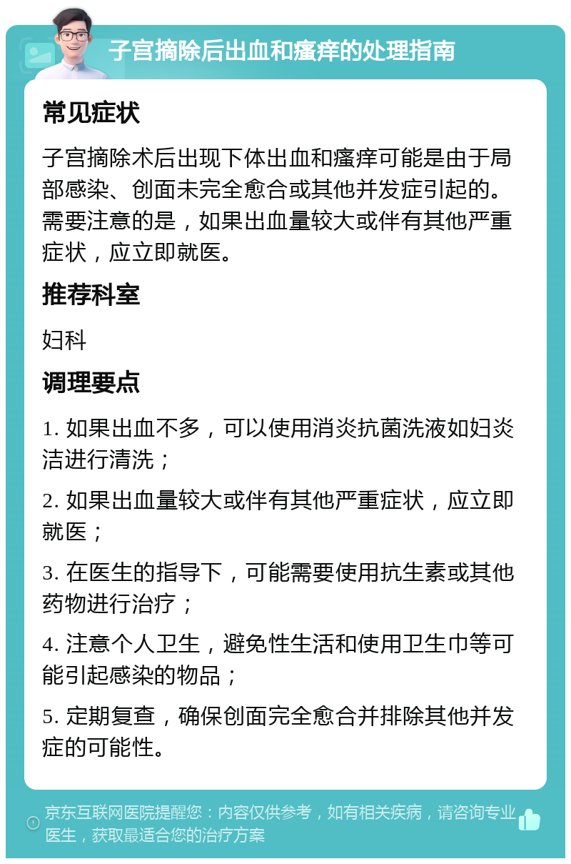 子宫摘除后出血和瘙痒的处理指南 常见症状 子宫摘除术后出现下体出血和瘙痒可能是由于局部感染、创面未完全愈合或其他并发症引起的。需要注意的是，如果出血量较大或伴有其他严重症状，应立即就医。 推荐科室 妇科 调理要点 1. 如果出血不多，可以使用消炎抗菌洗液如妇炎洁进行清洗； 2. 如果出血量较大或伴有其他严重症状，应立即就医； 3. 在医生的指导下，可能需要使用抗生素或其他药物进行治疗； 4. 注意个人卫生，避免性生活和使用卫生巾等可能引起感染的物品； 5. 定期复查，确保创面完全愈合并排除其他并发症的可能性。