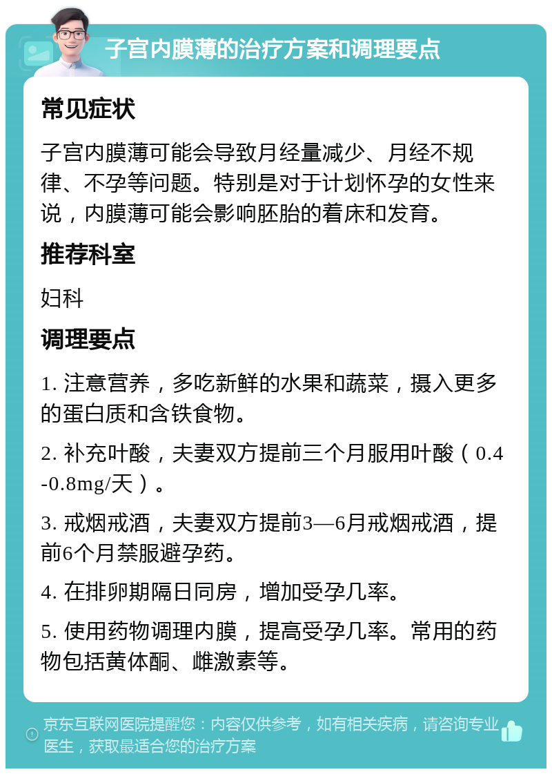 子宫内膜薄的治疗方案和调理要点 常见症状 子宫内膜薄可能会导致月经量减少、月经不规律、不孕等问题。特别是对于计划怀孕的女性来说，内膜薄可能会影响胚胎的着床和发育。 推荐科室 妇科 调理要点 1. 注意营养，多吃新鲜的水果和蔬菜，摄入更多的蛋白质和含铁食物。 2. 补充叶酸，夫妻双方提前三个月服用叶酸（0.4-0.8mg/天）。 3. 戒烟戒酒，夫妻双方提前3—6月戒烟戒酒，提前6个月禁服避孕药。 4. 在排卵期隔日同房，增加受孕几率。 5. 使用药物调理内膜，提高受孕几率。常用的药物包括黄体酮、雌激素等。