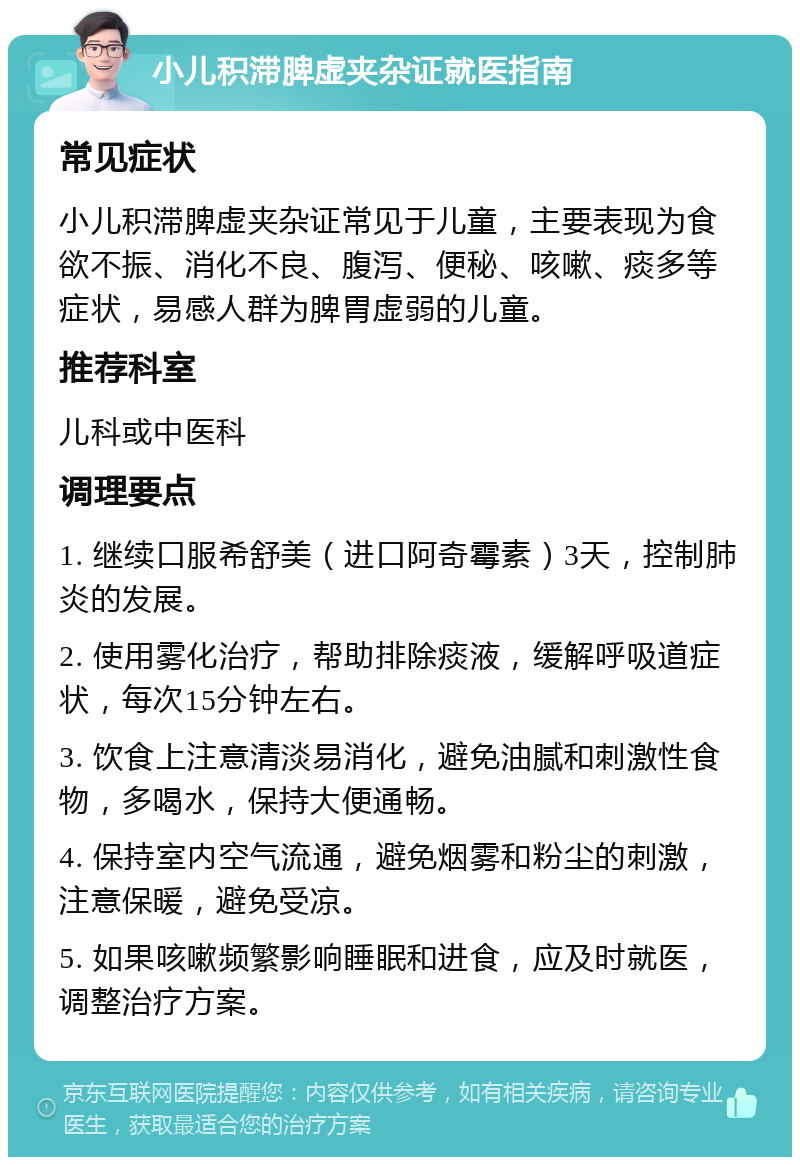 小儿积滞脾虚夹杂证就医指南 常见症状 小儿积滞脾虚夹杂证常见于儿童，主要表现为食欲不振、消化不良、腹泻、便秘、咳嗽、痰多等症状，易感人群为脾胃虚弱的儿童。 推荐科室 儿科或中医科 调理要点 1. 继续口服希舒美（进口阿奇霉素）3天，控制肺炎的发展。 2. 使用雾化治疗，帮助排除痰液，缓解呼吸道症状，每次15分钟左右。 3. 饮食上注意清淡易消化，避免油腻和刺激性食物，多喝水，保持大便通畅。 4. 保持室内空气流通，避免烟雾和粉尘的刺激，注意保暖，避免受凉。 5. 如果咳嗽频繁影响睡眠和进食，应及时就医，调整治疗方案。