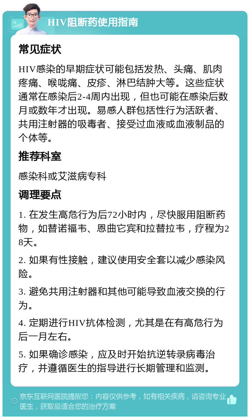 HIV阻断药使用指南 常见症状 HIV感染的早期症状可能包括发热、头痛、肌肉疼痛、喉咙痛、皮疹、淋巴结肿大等。这些症状通常在感染后2-4周内出现，但也可能在感染后数月或数年才出现。易感人群包括性行为活跃者、共用注射器的吸毒者、接受过血液或血液制品的个体等。 推荐科室 感染科或艾滋病专科 调理要点 1. 在发生高危行为后72小时内，尽快服用阻断药物，如替诺福韦、恩曲它宾和拉替拉韦，疗程为28天。 2. 如果有性接触，建议使用安全套以减少感染风险。 3. 避免共用注射器和其他可能导致血液交换的行为。 4. 定期进行HIV抗体检测，尤其是在有高危行为后一月左右。 5. 如果确诊感染，应及时开始抗逆转录病毒治疗，并遵循医生的指导进行长期管理和监测。