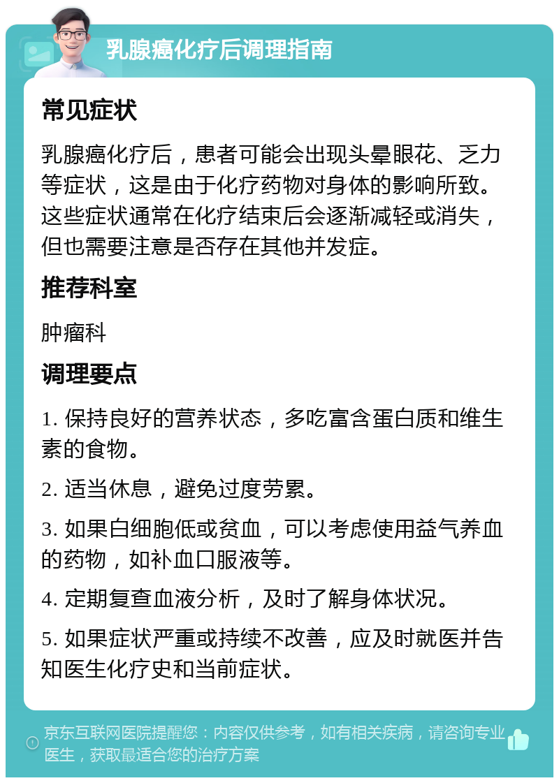 乳腺癌化疗后调理指南 常见症状 乳腺癌化疗后，患者可能会出现头晕眼花、乏力等症状，这是由于化疗药物对身体的影响所致。这些症状通常在化疗结束后会逐渐减轻或消失，但也需要注意是否存在其他并发症。 推荐科室 肿瘤科 调理要点 1. 保持良好的营养状态，多吃富含蛋白质和维生素的食物。 2. 适当休息，避免过度劳累。 3. 如果白细胞低或贫血，可以考虑使用益气养血的药物，如补血口服液等。 4. 定期复查血液分析，及时了解身体状况。 5. 如果症状严重或持续不改善，应及时就医并告知医生化疗史和当前症状。