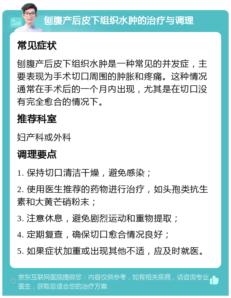 刨腹产后皮下组织水肿的治疗与调理 常见症状 刨腹产后皮下组织水肿是一种常见的并发症，主要表现为手术切口周围的肿胀和疼痛。这种情况通常在手术后的一个月内出现，尤其是在切口没有完全愈合的情况下。 推荐科室 妇产科或外科 调理要点 1. 保持切口清洁干燥，避免感染； 2. 使用医生推荐的药物进行治疗，如头孢类抗生素和大黄芒硝粉末； 3. 注意休息，避免剧烈运动和重物提取； 4. 定期复查，确保切口愈合情况良好； 5. 如果症状加重或出现其他不适，应及时就医。