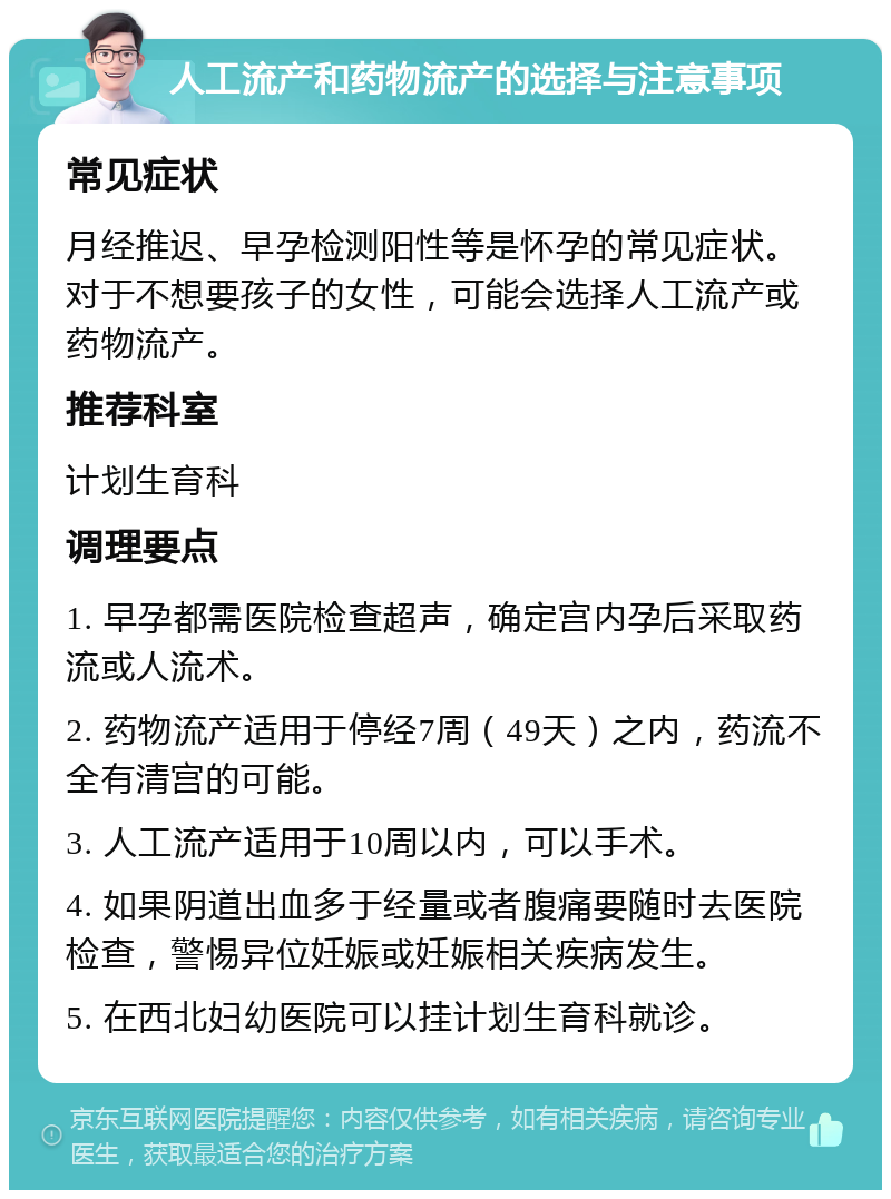 人工流产和药物流产的选择与注意事项 常见症状 月经推迟、早孕检测阳性等是怀孕的常见症状。对于不想要孩子的女性，可能会选择人工流产或药物流产。 推荐科室 计划生育科 调理要点 1. 早孕都需医院检查超声，确定宫内孕后采取药流或人流术。 2. 药物流产适用于停经7周（49天）之内，药流不全有清宫的可能。 3. 人工流产适用于10周以内，可以手术。 4. 如果阴道出血多于经量或者腹痛要随时去医院检查，警惕异位妊娠或妊娠相关疾病发生。 5. 在西北妇幼医院可以挂计划生育科就诊。