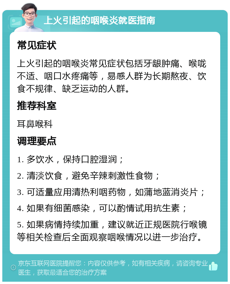 上火引起的咽喉炎就医指南 常见症状 上火引起的咽喉炎常见症状包括牙龈肿痛、喉咙不适、咽口水疼痛等，易感人群为长期熬夜、饮食不规律、缺乏运动的人群。 推荐科室 耳鼻喉科 调理要点 1. 多饮水，保持口腔湿润； 2. 清淡饮食，避免辛辣刺激性食物； 3. 可适量应用清热利咽药物，如蒲地蓝消炎片； 4. 如果有细菌感染，可以酌情试用抗生素； 5. 如果病情持续加重，建议就近正规医院行喉镜等相关检查后全面观察咽喉情况以进一步治疗。