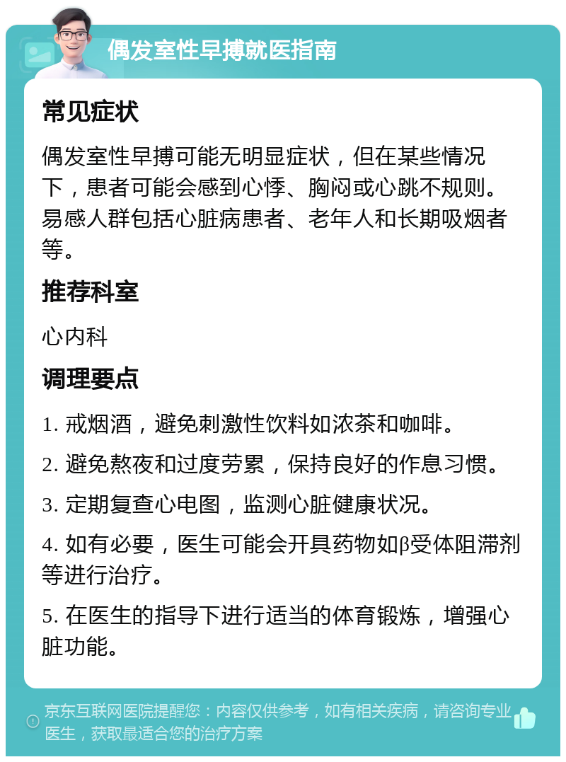 偶发室性早搏就医指南 常见症状 偶发室性早搏可能无明显症状，但在某些情况下，患者可能会感到心悸、胸闷或心跳不规则。易感人群包括心脏病患者、老年人和长期吸烟者等。 推荐科室 心内科 调理要点 1. 戒烟酒，避免刺激性饮料如浓茶和咖啡。 2. 避免熬夜和过度劳累，保持良好的作息习惯。 3. 定期复查心电图，监测心脏健康状况。 4. 如有必要，医生可能会开具药物如β受体阻滞剂等进行治疗。 5. 在医生的指导下进行适当的体育锻炼，增强心脏功能。