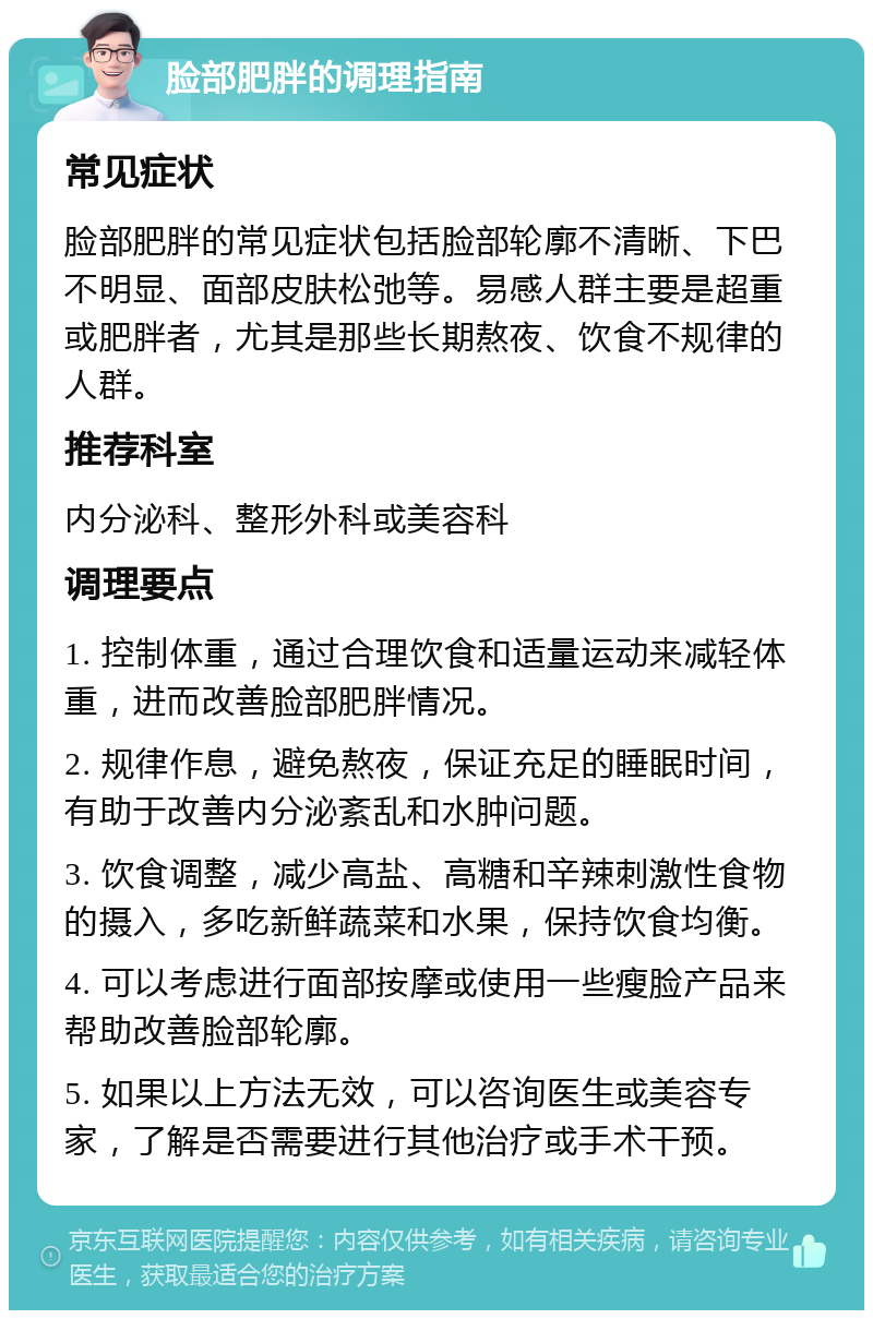 脸部肥胖的调理指南 常见症状 脸部肥胖的常见症状包括脸部轮廓不清晰、下巴不明显、面部皮肤松弛等。易感人群主要是超重或肥胖者，尤其是那些长期熬夜、饮食不规律的人群。 推荐科室 内分泌科、整形外科或美容科 调理要点 1. 控制体重，通过合理饮食和适量运动来减轻体重，进而改善脸部肥胖情况。 2. 规律作息，避免熬夜，保证充足的睡眠时间，有助于改善内分泌紊乱和水肿问题。 3. 饮食调整，减少高盐、高糖和辛辣刺激性食物的摄入，多吃新鲜蔬菜和水果，保持饮食均衡。 4. 可以考虑进行面部按摩或使用一些瘦脸产品来帮助改善脸部轮廓。 5. 如果以上方法无效，可以咨询医生或美容专家，了解是否需要进行其他治疗或手术干预。