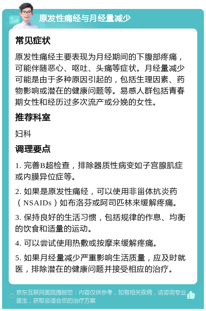 原发性痛经与月经量减少 常见症状 原发性痛经主要表现为月经期间的下腹部疼痛，可能伴随恶心、呕吐、头痛等症状。月经量减少可能是由于多种原因引起的，包括生理因素、药物影响或潜在的健康问题等。易感人群包括青春期女性和经历过多次流产或分娩的女性。 推荐科室 妇科 调理要点 1. 完善B超检查，排除器质性病变如子宫腺肌症或内膜异位症等。 2. 如果是原发性痛经，可以使用非甾体抗炎药（NSAIDs）如布洛芬或阿司匹林来缓解疼痛。 3. 保持良好的生活习惯，包括规律的作息、均衡的饮食和适量的运动。 4. 可以尝试使用热敷或按摩来缓解疼痛。 5. 如果月经量减少严重影响生活质量，应及时就医，排除潜在的健康问题并接受相应的治疗。