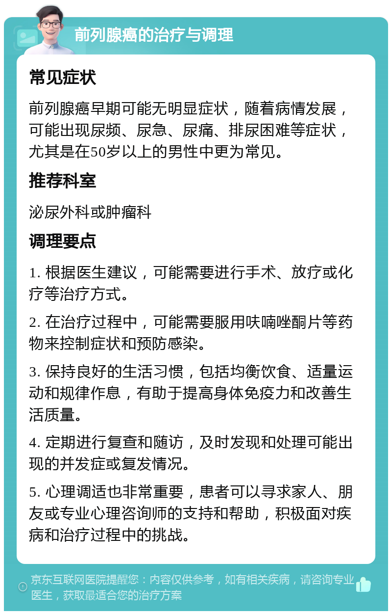 前列腺癌的治疗与调理 常见症状 前列腺癌早期可能无明显症状，随着病情发展，可能出现尿频、尿急、尿痛、排尿困难等症状，尤其是在50岁以上的男性中更为常见。 推荐科室 泌尿外科或肿瘤科 调理要点 1. 根据医生建议，可能需要进行手术、放疗或化疗等治疗方式。 2. 在治疗过程中，可能需要服用呋喃唑酮片等药物来控制症状和预防感染。 3. 保持良好的生活习惯，包括均衡饮食、适量运动和规律作息，有助于提高身体免疫力和改善生活质量。 4. 定期进行复查和随访，及时发现和处理可能出现的并发症或复发情况。 5. 心理调适也非常重要，患者可以寻求家人、朋友或专业心理咨询师的支持和帮助，积极面对疾病和治疗过程中的挑战。