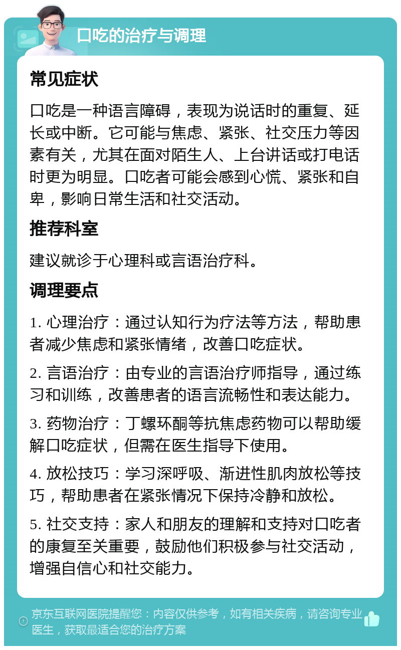 口吃的治疗与调理 常见症状 口吃是一种语言障碍，表现为说话时的重复、延长或中断。它可能与焦虑、紧张、社交压力等因素有关，尤其在面对陌生人、上台讲话或打电话时更为明显。口吃者可能会感到心慌、紧张和自卑，影响日常生活和社交活动。 推荐科室 建议就诊于心理科或言语治疗科。 调理要点 1. 心理治疗：通过认知行为疗法等方法，帮助患者减少焦虑和紧张情绪，改善口吃症状。 2. 言语治疗：由专业的言语治疗师指导，通过练习和训练，改善患者的语言流畅性和表达能力。 3. 药物治疗：丁螺环酮等抗焦虑药物可以帮助缓解口吃症状，但需在医生指导下使用。 4. 放松技巧：学习深呼吸、渐进性肌肉放松等技巧，帮助患者在紧张情况下保持冷静和放松。 5. 社交支持：家人和朋友的理解和支持对口吃者的康复至关重要，鼓励他们积极参与社交活动，增强自信心和社交能力。