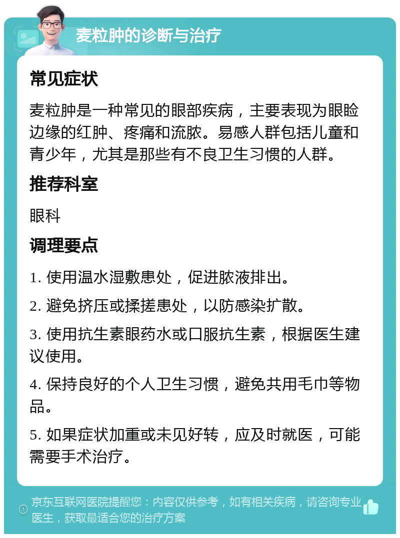 麦粒肿的诊断与治疗 常见症状 麦粒肿是一种常见的眼部疾病，主要表现为眼睑边缘的红肿、疼痛和流脓。易感人群包括儿童和青少年，尤其是那些有不良卫生习惯的人群。 推荐科室 眼科 调理要点 1. 使用温水湿敷患处，促进脓液排出。 2. 避免挤压或揉搓患处，以防感染扩散。 3. 使用抗生素眼药水或口服抗生素，根据医生建议使用。 4. 保持良好的个人卫生习惯，避免共用毛巾等物品。 5. 如果症状加重或未见好转，应及时就医，可能需要手术治疗。