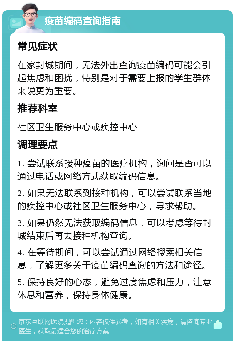 疫苗编码查询指南 常见症状 在家封城期间，无法外出查询疫苗编码可能会引起焦虑和困扰，特别是对于需要上报的学生群体来说更为重要。 推荐科室 社区卫生服务中心或疾控中心 调理要点 1. 尝试联系接种疫苗的医疗机构，询问是否可以通过电话或网络方式获取编码信息。 2. 如果无法联系到接种机构，可以尝试联系当地的疾控中心或社区卫生服务中心，寻求帮助。 3. 如果仍然无法获取编码信息，可以考虑等待封城结束后再去接种机构查询。 4. 在等待期间，可以尝试通过网络搜索相关信息，了解更多关于疫苗编码查询的方法和途径。 5. 保持良好的心态，避免过度焦虑和压力，注意休息和营养，保持身体健康。