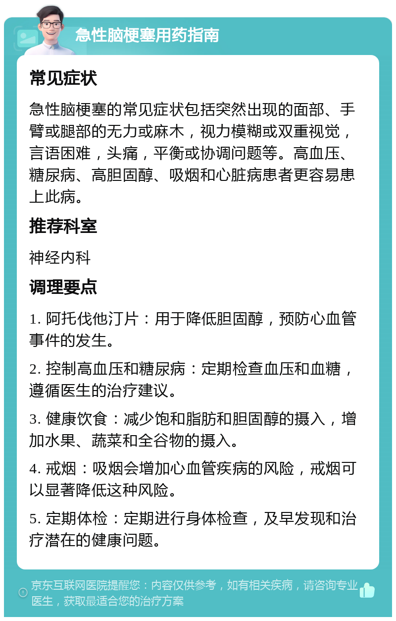 急性脑梗塞用药指南 常见症状 急性脑梗塞的常见症状包括突然出现的面部、手臂或腿部的无力或麻木，视力模糊或双重视觉，言语困难，头痛，平衡或协调问题等。高血压、糖尿病、高胆固醇、吸烟和心脏病患者更容易患上此病。 推荐科室 神经内科 调理要点 1. 阿托伐他汀片：用于降低胆固醇，预防心血管事件的发生。 2. 控制高血压和糖尿病：定期检查血压和血糖，遵循医生的治疗建议。 3. 健康饮食：减少饱和脂肪和胆固醇的摄入，增加水果、蔬菜和全谷物的摄入。 4. 戒烟：吸烟会增加心血管疾病的风险，戒烟可以显著降低这种风险。 5. 定期体检：定期进行身体检查，及早发现和治疗潜在的健康问题。