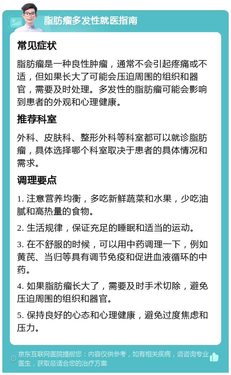 脂肪瘤多发性就医指南 常见症状 脂肪瘤是一种良性肿瘤，通常不会引起疼痛或不适，但如果长大了可能会压迫周围的组织和器官，需要及时处理。多发性的脂肪瘤可能会影响到患者的外观和心理健康。 推荐科室 外科、皮肤科、整形外科等科室都可以就诊脂肪瘤，具体选择哪个科室取决于患者的具体情况和需求。 调理要点 1. 注意营养均衡，多吃新鲜蔬菜和水果，少吃油腻和高热量的食物。 2. 生活规律，保证充足的睡眠和适当的运动。 3. 在不舒服的时候，可以用中药调理一下，例如黄芪、当归等具有调节免疫和促进血液循环的中药。 4. 如果脂肪瘤长大了，需要及时手术切除，避免压迫周围的组织和器官。 5. 保持良好的心态和心理健康，避免过度焦虑和压力。