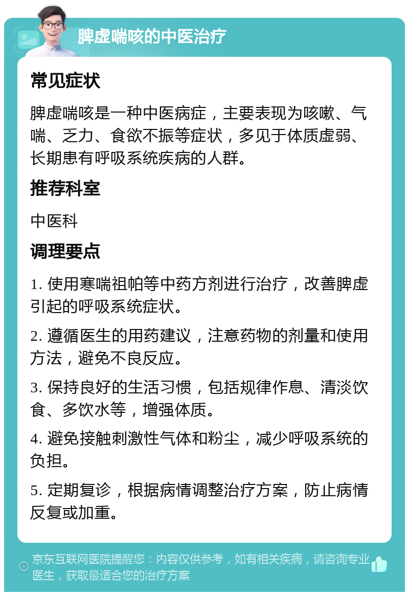 脾虚喘咳的中医治疗 常见症状 脾虚喘咳是一种中医病症，主要表现为咳嗽、气喘、乏力、食欲不振等症状，多见于体质虚弱、长期患有呼吸系统疾病的人群。 推荐科室 中医科 调理要点 1. 使用寒喘祖帕等中药方剂进行治疗，改善脾虚引起的呼吸系统症状。 2. 遵循医生的用药建议，注意药物的剂量和使用方法，避免不良反应。 3. 保持良好的生活习惯，包括规律作息、清淡饮食、多饮水等，增强体质。 4. 避免接触刺激性气体和粉尘，减少呼吸系统的负担。 5. 定期复诊，根据病情调整治疗方案，防止病情反复或加重。