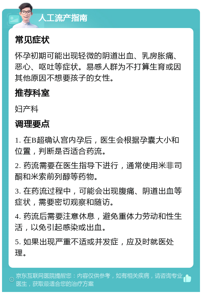 人工流产指南 常见症状 怀孕初期可能出现轻微的阴道出血、乳房胀痛、恶心、呕吐等症状。易感人群为不打算生育或因其他原因不想要孩子的女性。 推荐科室 妇产科 调理要点 1. 在B超确认宫内孕后，医生会根据孕囊大小和位置，判断是否适合药流。 2. 药流需要在医生指导下进行，通常使用米非司酮和米索前列醇等药物。 3. 在药流过程中，可能会出现腹痛、阴道出血等症状，需要密切观察和随访。 4. 药流后需要注意休息，避免重体力劳动和性生活，以免引起感染或出血。 5. 如果出现严重不适或并发症，应及时就医处理。