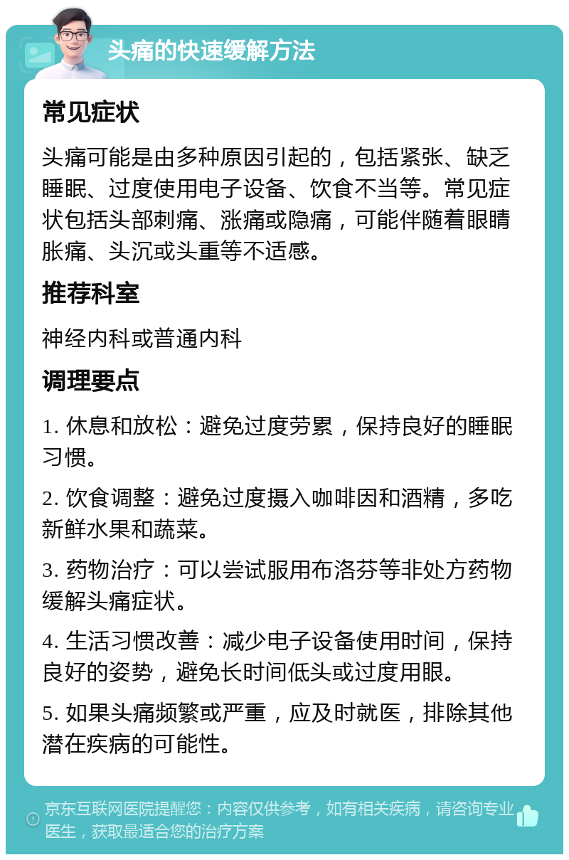 头痛的快速缓解方法 常见症状 头痛可能是由多种原因引起的，包括紧张、缺乏睡眠、过度使用电子设备、饮食不当等。常见症状包括头部刺痛、涨痛或隐痛，可能伴随着眼睛胀痛、头沉或头重等不适感。 推荐科室 神经内科或普通内科 调理要点 1. 休息和放松：避免过度劳累，保持良好的睡眠习惯。 2. 饮食调整：避免过度摄入咖啡因和酒精，多吃新鲜水果和蔬菜。 3. 药物治疗：可以尝试服用布洛芬等非处方药物缓解头痛症状。 4. 生活习惯改善：减少电子设备使用时间，保持良好的姿势，避免长时间低头或过度用眼。 5. 如果头痛频繁或严重，应及时就医，排除其他潜在疾病的可能性。