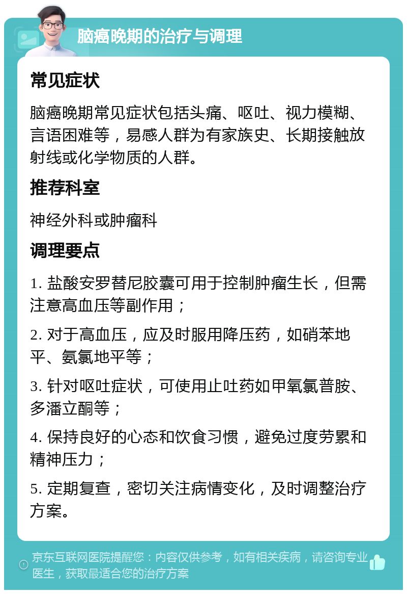 脑癌晚期的治疗与调理 常见症状 脑癌晚期常见症状包括头痛、呕吐、视力模糊、言语困难等，易感人群为有家族史、长期接触放射线或化学物质的人群。 推荐科室 神经外科或肿瘤科 调理要点 1. 盐酸安罗替尼胶囊可用于控制肿瘤生长，但需注意高血压等副作用； 2. 对于高血压，应及时服用降压药，如硝苯地平、氨氯地平等； 3. 针对呕吐症状，可使用止吐药如甲氧氯普胺、多潘立酮等； 4. 保持良好的心态和饮食习惯，避免过度劳累和精神压力； 5. 定期复查，密切关注病情变化，及时调整治疗方案。