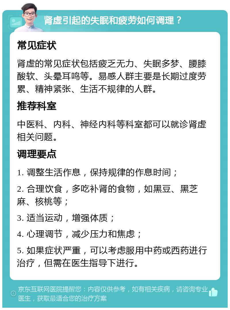 肾虚引起的失眠和疲劳如何调理？ 常见症状 肾虚的常见症状包括疲乏无力、失眠多梦、腰膝酸软、头晕耳鸣等。易感人群主要是长期过度劳累、精神紧张、生活不规律的人群。 推荐科室 中医科、内科、神经内科等科室都可以就诊肾虚相关问题。 调理要点 1. 调整生活作息，保持规律的作息时间； 2. 合理饮食，多吃补肾的食物，如黑豆、黑芝麻、核桃等； 3. 适当运动，增强体质； 4. 心理调节，减少压力和焦虑； 5. 如果症状严重，可以考虑服用中药或西药进行治疗，但需在医生指导下进行。