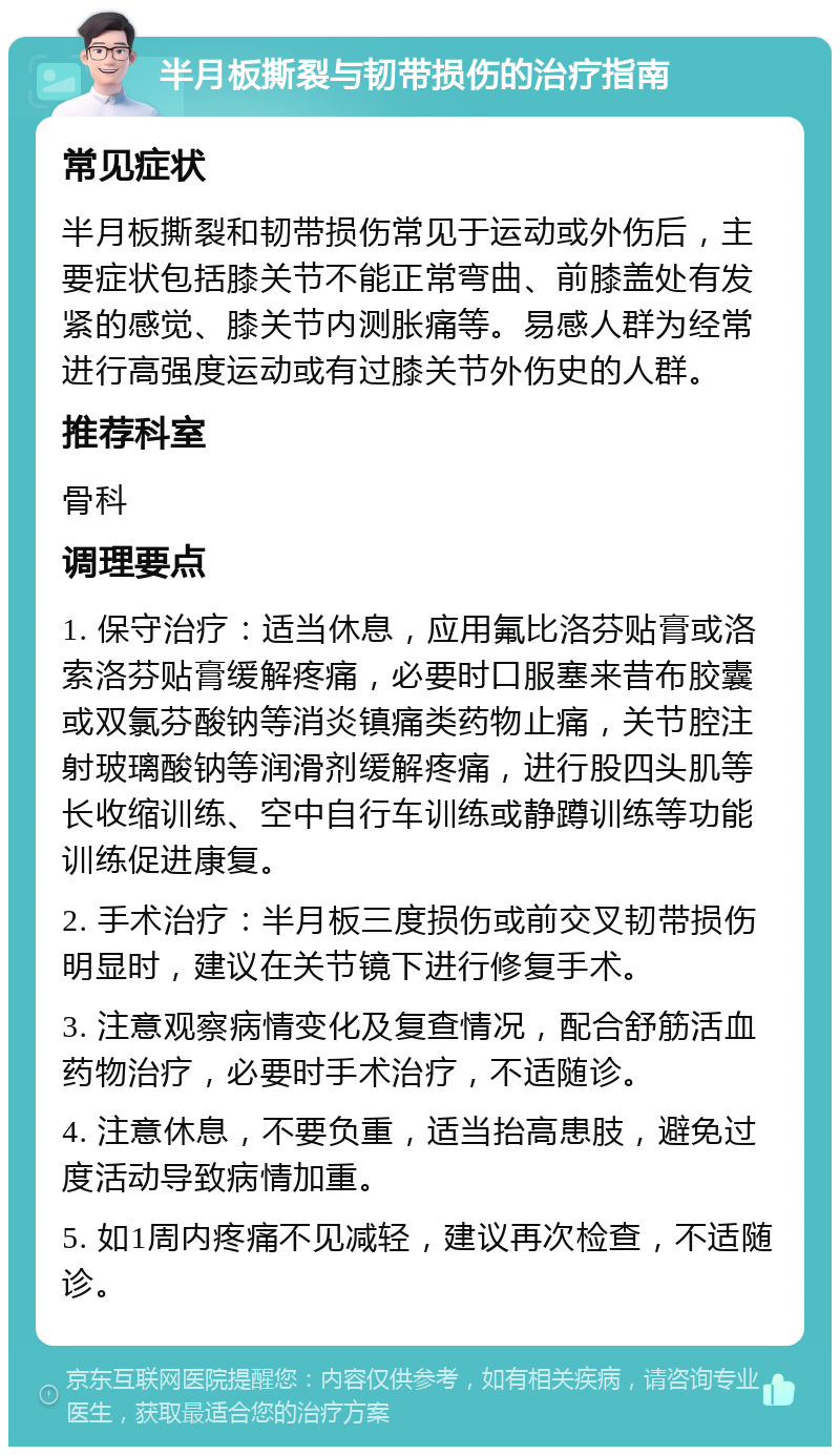 半月板撕裂与韧带损伤的治疗指南 常见症状 半月板撕裂和韧带损伤常见于运动或外伤后，主要症状包括膝关节不能正常弯曲、前膝盖处有发紧的感觉、膝关节内测胀痛等。易感人群为经常进行高强度运动或有过膝关节外伤史的人群。 推荐科室 骨科 调理要点 1. 保守治疗：适当休息，应用氟比洛芬贴膏或洛索洛芬贴膏缓解疼痛，必要时口服塞来昔布胶囊或双氯芬酸钠等消炎镇痛类药物止痛，关节腔注射玻璃酸钠等润滑剂缓解疼痛，进行股四头肌等长收缩训练、空中自行车训练或静蹲训练等功能训练促进康复。 2. 手术治疗：半月板三度损伤或前交叉韧带损伤明显时，建议在关节镜下进行修复手术。 3. 注意观察病情变化及复查情况，配合舒筋活血药物治疗，必要时手术治疗，不适随诊。 4. 注意休息，不要负重，适当抬高患肢，避免过度活动导致病情加重。 5. 如1周内疼痛不见减轻，建议再次检查，不适随诊。