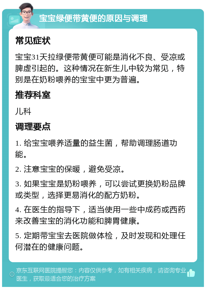 宝宝绿便带黄便的原因与调理 常见症状 宝宝31天拉绿便带黄便可能是消化不良、受凉或脾虚引起的。这种情况在新生儿中较为常见，特别是在奶粉喂养的宝宝中更为普遍。 推荐科室 儿科 调理要点 1. 给宝宝喂养适量的益生菌，帮助调理肠道功能。 2. 注意宝宝的保暖，避免受凉。 3. 如果宝宝是奶粉喂养，可以尝试更换奶粉品牌或类型，选择更易消化的配方奶粉。 4. 在医生的指导下，适当使用一些中成药或西药来改善宝宝的消化功能和脾胃健康。 5. 定期带宝宝去医院做体检，及时发现和处理任何潜在的健康问题。