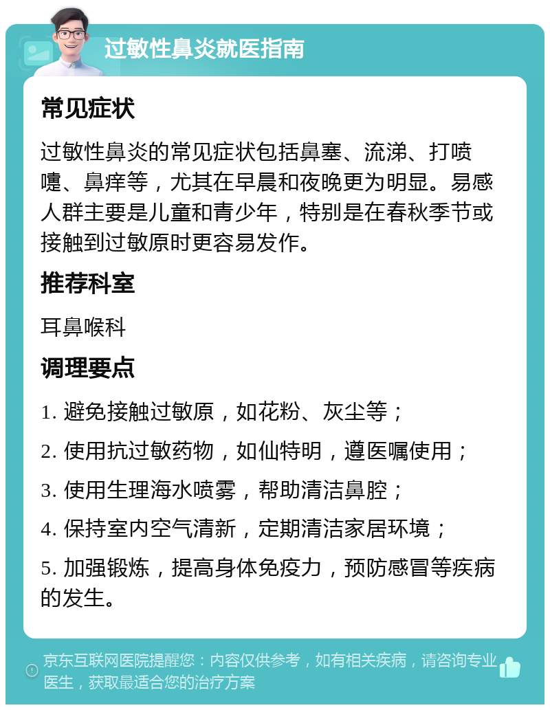 过敏性鼻炎就医指南 常见症状 过敏性鼻炎的常见症状包括鼻塞、流涕、打喷嚏、鼻痒等，尤其在早晨和夜晚更为明显。易感人群主要是儿童和青少年，特别是在春秋季节或接触到过敏原时更容易发作。 推荐科室 耳鼻喉科 调理要点 1. 避免接触过敏原，如花粉、灰尘等； 2. 使用抗过敏药物，如仙特明，遵医嘱使用； 3. 使用生理海水喷雾，帮助清洁鼻腔； 4. 保持室内空气清新，定期清洁家居环境； 5. 加强锻炼，提高身体免疫力，预防感冒等疾病的发生。