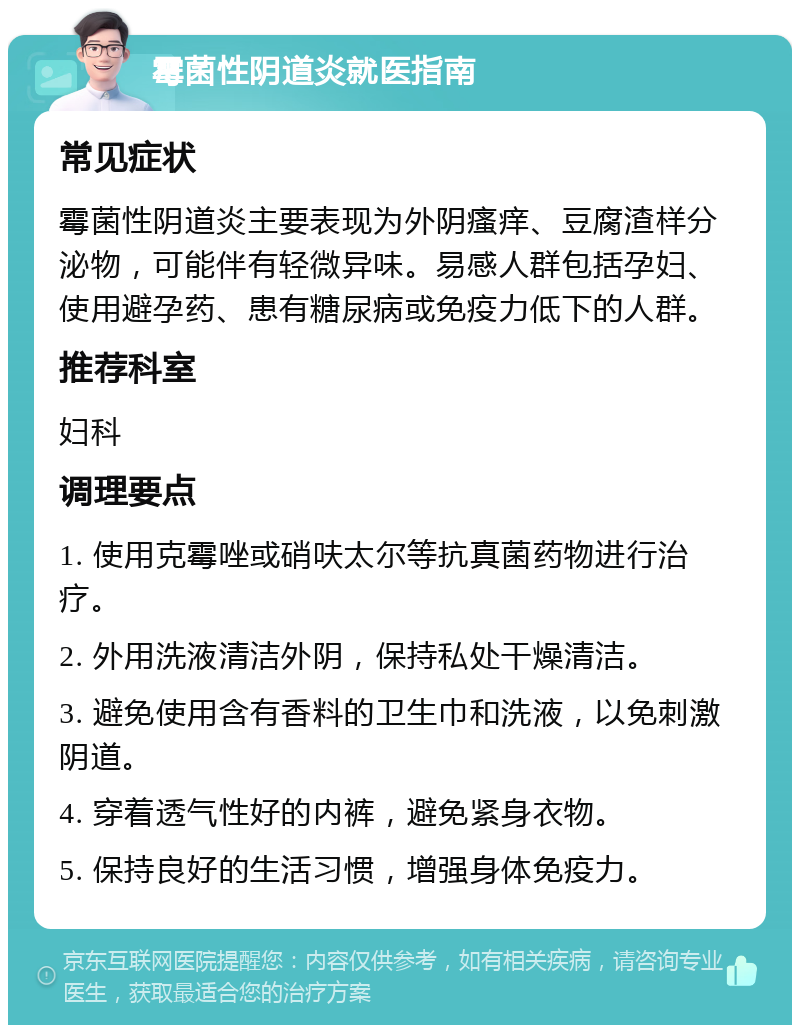 霉菌性阴道炎就医指南 常见症状 霉菌性阴道炎主要表现为外阴瘙痒、豆腐渣样分泌物，可能伴有轻微异味。易感人群包括孕妇、使用避孕药、患有糖尿病或免疫力低下的人群。 推荐科室 妇科 调理要点 1. 使用克霉唑或硝呋太尔等抗真菌药物进行治疗。 2. 外用洗液清洁外阴，保持私处干燥清洁。 3. 避免使用含有香料的卫生巾和洗液，以免刺激阴道。 4. 穿着透气性好的内裤，避免紧身衣物。 5. 保持良好的生活习惯，增强身体免疫力。