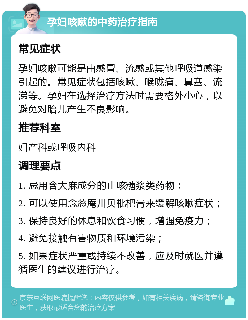 孕妇咳嗽的中药治疗指南 常见症状 孕妇咳嗽可能是由感冒、流感或其他呼吸道感染引起的。常见症状包括咳嗽、喉咙痛、鼻塞、流涕等。孕妇在选择治疗方法时需要格外小心，以避免对胎儿产生不良影响。 推荐科室 妇产科或呼吸内科 调理要点 1. 忌用含大麻成分的止咳糖浆类药物； 2. 可以使用念慈庵川贝枇杷膏来缓解咳嗽症状； 3. 保持良好的休息和饮食习惯，增强免疫力； 4. 避免接触有害物质和环境污染； 5. 如果症状严重或持续不改善，应及时就医并遵循医生的建议进行治疗。