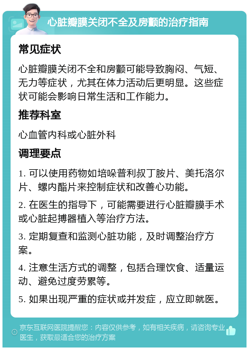 心脏瓣膜关闭不全及房颤的治疗指南 常见症状 心脏瓣膜关闭不全和房颤可能导致胸闷、气短、无力等症状，尤其在体力活动后更明显。这些症状可能会影响日常生活和工作能力。 推荐科室 心血管内科或心脏外科 调理要点 1. 可以使用药物如培哚普利叔丁胺片、美托洛尔片、螺内酯片来控制症状和改善心功能。 2. 在医生的指导下，可能需要进行心脏瓣膜手术或心脏起搏器植入等治疗方法。 3. 定期复查和监测心脏功能，及时调整治疗方案。 4. 注意生活方式的调整，包括合理饮食、适量运动、避免过度劳累等。 5. 如果出现严重的症状或并发症，应立即就医。