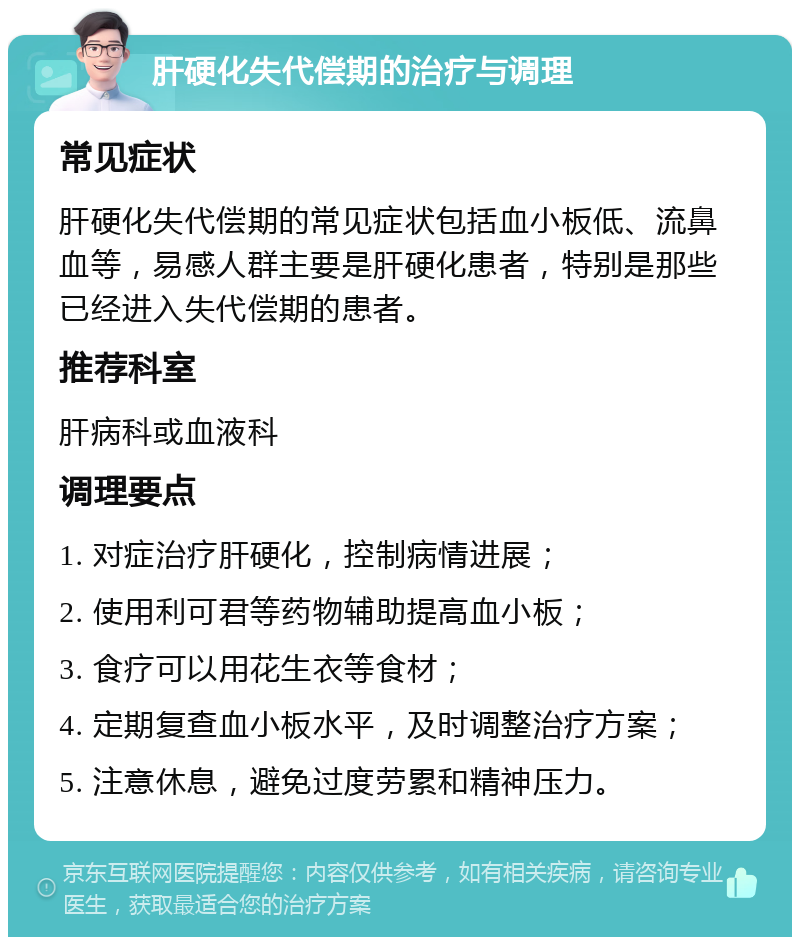 肝硬化失代偿期的治疗与调理 常见症状 肝硬化失代偿期的常见症状包括血小板低、流鼻血等，易感人群主要是肝硬化患者，特别是那些已经进入失代偿期的患者。 推荐科室 肝病科或血液科 调理要点 1. 对症治疗肝硬化，控制病情进展； 2. 使用利可君等药物辅助提高血小板； 3. 食疗可以用花生衣等食材； 4. 定期复查血小板水平，及时调整治疗方案； 5. 注意休息，避免过度劳累和精神压力。