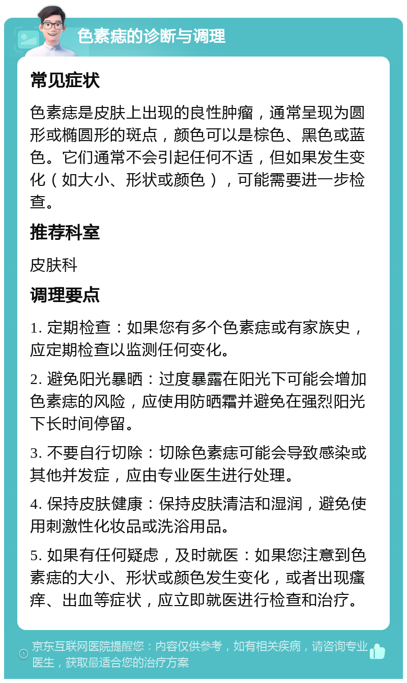 色素痣的诊断与调理 常见症状 色素痣是皮肤上出现的良性肿瘤，通常呈现为圆形或椭圆形的斑点，颜色可以是棕色、黑色或蓝色。它们通常不会引起任何不适，但如果发生变化（如大小、形状或颜色），可能需要进一步检查。 推荐科室 皮肤科 调理要点 1. 定期检查：如果您有多个色素痣或有家族史，应定期检查以监测任何变化。 2. 避免阳光暴晒：过度暴露在阳光下可能会增加色素痣的风险，应使用防晒霜并避免在强烈阳光下长时间停留。 3. 不要自行切除：切除色素痣可能会导致感染或其他并发症，应由专业医生进行处理。 4. 保持皮肤健康：保持皮肤清洁和湿润，避免使用刺激性化妆品或洗浴用品。 5. 如果有任何疑虑，及时就医：如果您注意到色素痣的大小、形状或颜色发生变化，或者出现瘙痒、出血等症状，应立即就医进行检查和治疗。