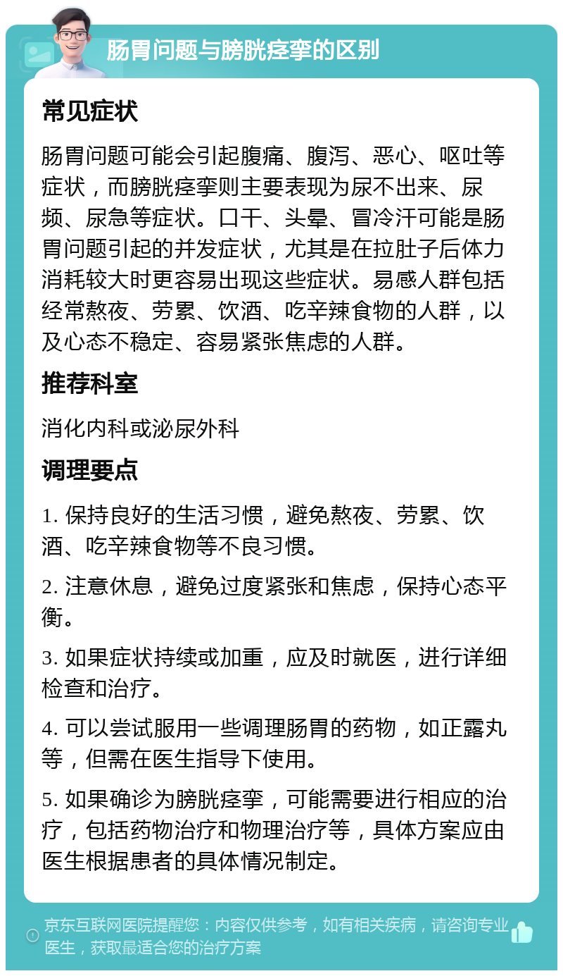 肠胃问题与膀胱痉挛的区别 常见症状 肠胃问题可能会引起腹痛、腹泻、恶心、呕吐等症状，而膀胱痉挛则主要表现为尿不出来、尿频、尿急等症状。口干、头晕、冒冷汗可能是肠胃问题引起的并发症状，尤其是在拉肚子后体力消耗较大时更容易出现这些症状。易感人群包括经常熬夜、劳累、饮酒、吃辛辣食物的人群，以及心态不稳定、容易紧张焦虑的人群。 推荐科室 消化内科或泌尿外科 调理要点 1. 保持良好的生活习惯，避免熬夜、劳累、饮酒、吃辛辣食物等不良习惯。 2. 注意休息，避免过度紧张和焦虑，保持心态平衡。 3. 如果症状持续或加重，应及时就医，进行详细检查和治疗。 4. 可以尝试服用一些调理肠胃的药物，如正露丸等，但需在医生指导下使用。 5. 如果确诊为膀胱痉挛，可能需要进行相应的治疗，包括药物治疗和物理治疗等，具体方案应由医生根据患者的具体情况制定。