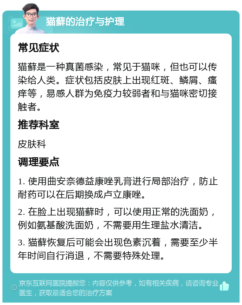 猫藓的治疗与护理 常见症状 猫藓是一种真菌感染，常见于猫咪，但也可以传染给人类。症状包括皮肤上出现红斑、鳞屑、瘙痒等，易感人群为免疫力较弱者和与猫咪密切接触者。 推荐科室 皮肤科 调理要点 1. 使用曲安奈德益康唑乳膏进行局部治疗，防止耐药可以在后期换成卢立康唑。 2. 在脸上出现猫藓时，可以使用正常的洗面奶，例如氨基酸洗面奶，不需要用生理盐水清洁。 3. 猫藓恢复后可能会出现色素沉着，需要至少半年时间自行消退，不需要特殊处理。