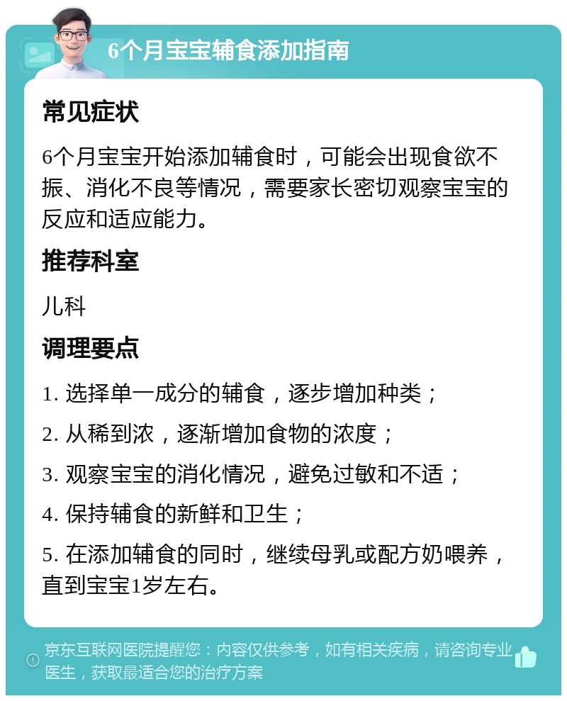 6个月宝宝辅食添加指南 常见症状 6个月宝宝开始添加辅食时，可能会出现食欲不振、消化不良等情况，需要家长密切观察宝宝的反应和适应能力。 推荐科室 儿科 调理要点 1. 选择单一成分的辅食，逐步增加种类； 2. 从稀到浓，逐渐增加食物的浓度； 3. 观察宝宝的消化情况，避免过敏和不适； 4. 保持辅食的新鲜和卫生； 5. 在添加辅食的同时，继续母乳或配方奶喂养，直到宝宝1岁左右。