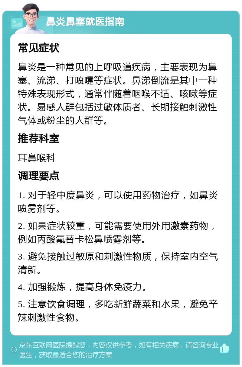 鼻炎鼻塞就医指南 常见症状 鼻炎是一种常见的上呼吸道疾病，主要表现为鼻塞、流涕、打喷嚏等症状。鼻涕倒流是其中一种特殊表现形式，通常伴随着咽喉不适、咳嗽等症状。易感人群包括过敏体质者、长期接触刺激性气体或粉尘的人群等。 推荐科室 耳鼻喉科 调理要点 1. 对于轻中度鼻炎，可以使用药物治疗，如鼻炎喷雾剂等。 2. 如果症状较重，可能需要使用外用激素药物，例如丙酸氟替卡松鼻喷雾剂等。 3. 避免接触过敏原和刺激性物质，保持室内空气清新。 4. 加强锻炼，提高身体免疫力。 5. 注意饮食调理，多吃新鲜蔬菜和水果，避免辛辣刺激性食物。