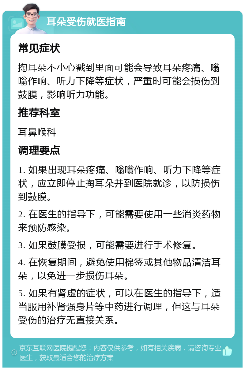 耳朵受伤就医指南 常见症状 掏耳朵不小心戳到里面可能会导致耳朵疼痛、嗡嗡作响、听力下降等症状，严重时可能会损伤到鼓膜，影响听力功能。 推荐科室 耳鼻喉科 调理要点 1. 如果出现耳朵疼痛、嗡嗡作响、听力下降等症状，应立即停止掏耳朵并到医院就诊，以防损伤到鼓膜。 2. 在医生的指导下，可能需要使用一些消炎药物来预防感染。 3. 如果鼓膜受损，可能需要进行手术修复。 4. 在恢复期间，避免使用棉签或其他物品清洁耳朵，以免进一步损伤耳朵。 5. 如果有肾虚的症状，可以在医生的指导下，适当服用补肾强身片等中药进行调理，但这与耳朵受伤的治疗无直接关系。